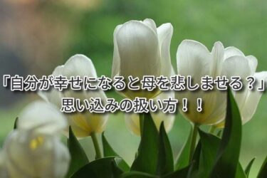 「自分が幸せになると母を悲しませる」思い込みの扱い方！！