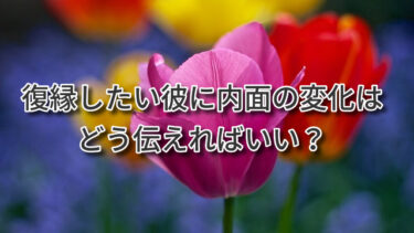 復縁したい彼に内面の変化はどう伝えればいい？