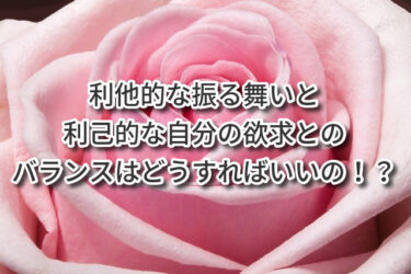 利他的な振る舞いと利己的な自分の欲求とのバランスはどうすればいいの！？