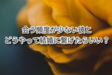 会う頻度が少ない彼とどうやって結婚に繋げたらいい？