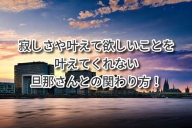 寂しさや叶えて欲しいことを叶えてくれない旦那さんとの関わり方！